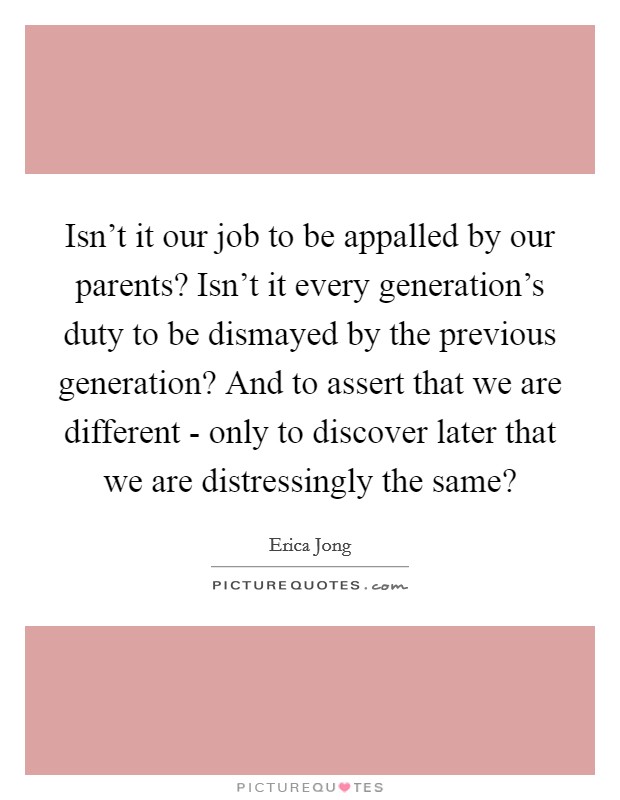 Isn't it our job to be appalled by our parents? Isn't it every generation's duty to be dismayed by the previous generation? And to assert that we are different - only to discover later that we are distressingly the same? Picture Quote #1