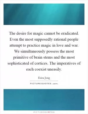 The desire for magic cannot be eradicated. Even the most supposedly rational people attempt to practice magic in love and war. We simultaneously possess the most primitive of brain stems and the most sophisticated of cortices. The imperatives of each coexist uneasily Picture Quote #1