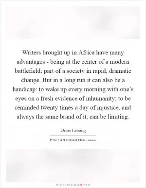 Writers brought up in Africa have many advantages - being at the center of a modern battlefield; part of a society in rapid, dramatic change. But in a long run it can also be a handicap: to wake up every morning with one’s eyes on a fresh evidence of inhumanity; to be reminded twenty times a day of injustice, and always the same brand of it, can be limiting Picture Quote #1
