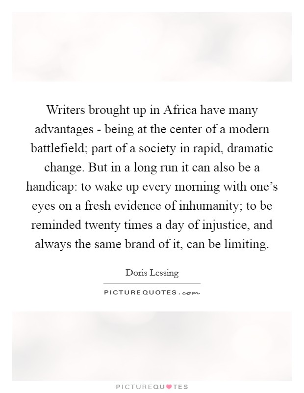 Writers brought up in Africa have many advantages - being at the center of a modern battlefield; part of a society in rapid, dramatic change. But in a long run it can also be a handicap: to wake up every morning with one's eyes on a fresh evidence of inhumanity; to be reminded twenty times a day of injustice, and always the same brand of it, can be limiting Picture Quote #1