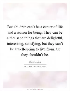 But children can’t be a center of life and a reason for being. They can be a thousand things that are delightful, interesting, satisfying, but they can’t be a well-spring to live from. Or they shouldn’t be Picture Quote #1