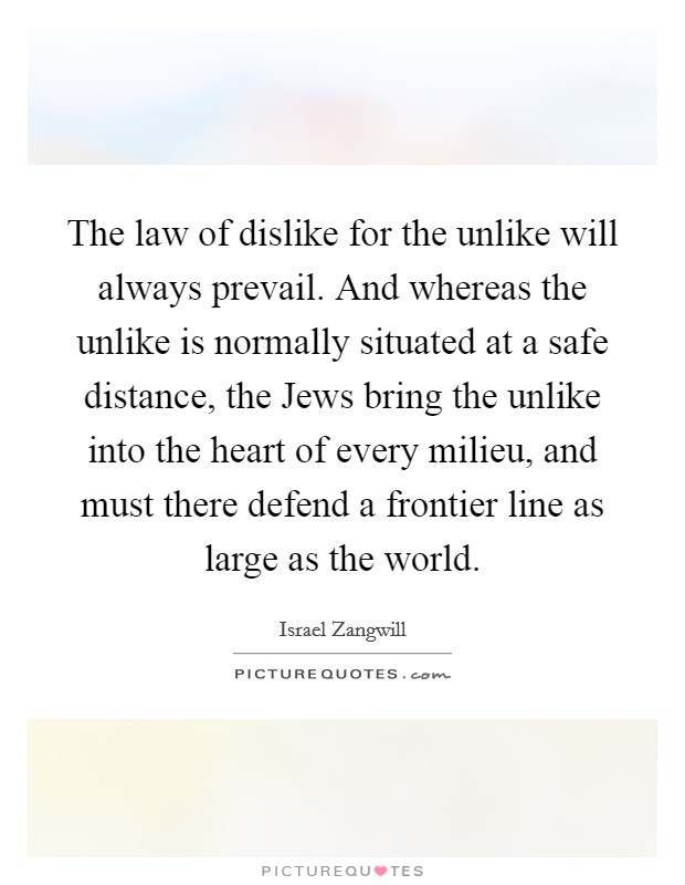 The law of dislike for the unlike will always prevail. And whereas the unlike is normally situated at a safe distance, the Jews bring the unlike into the heart of every milieu, and must there defend a frontier line as large as the world Picture Quote #1