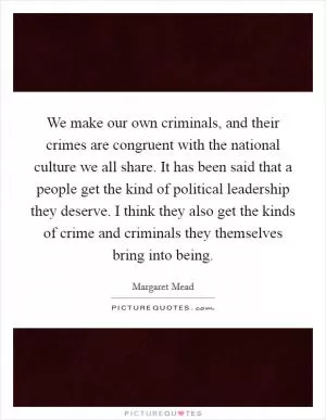 We make our own criminals, and their crimes are congruent with the national culture we all share. It has been said that a people get the kind of political leadership they deserve. I think they also get the kinds of crime and criminals they themselves bring into being Picture Quote #1