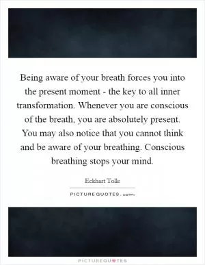 Being aware of your breath forces you into the present moment - the key to all inner transformation. Whenever you are conscious of the breath, you are absolutely present. You may also notice that you cannot think and be aware of your breathing. Conscious breathing stops your mind Picture Quote #1