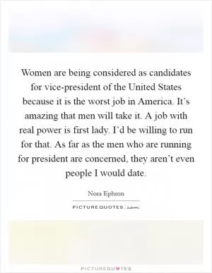 Women are being considered as candidates for vice-president of the United States because it is the worst job in America. It’s amazing that men will take it. A job with real power is first lady. I’d be willing to run for that. As far as the men who are running for president are concerned, they aren’t even people I would date Picture Quote #1