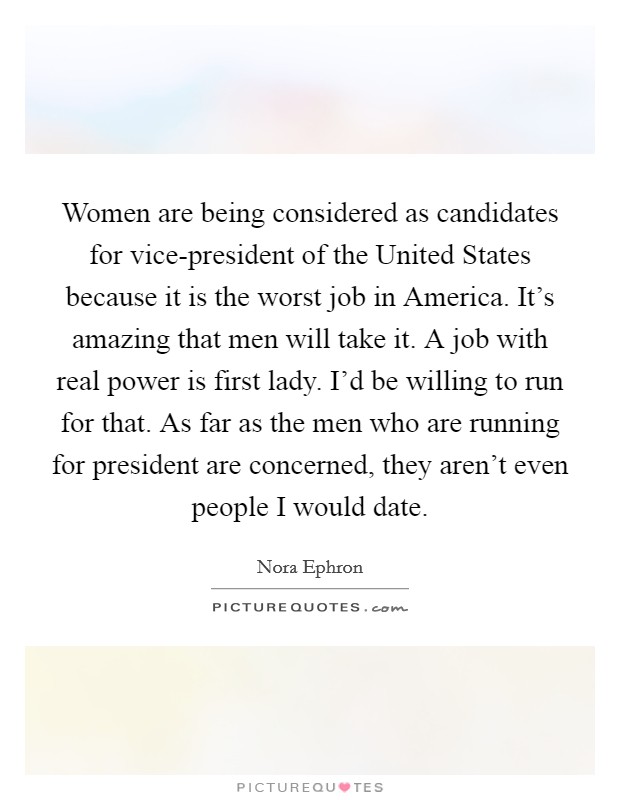 Women are being considered as candidates for vice-president of the United States because it is the worst job in America. It's amazing that men will take it. A job with real power is first lady. I'd be willing to run for that. As far as the men who are running for president are concerned, they aren't even people I would date Picture Quote #1