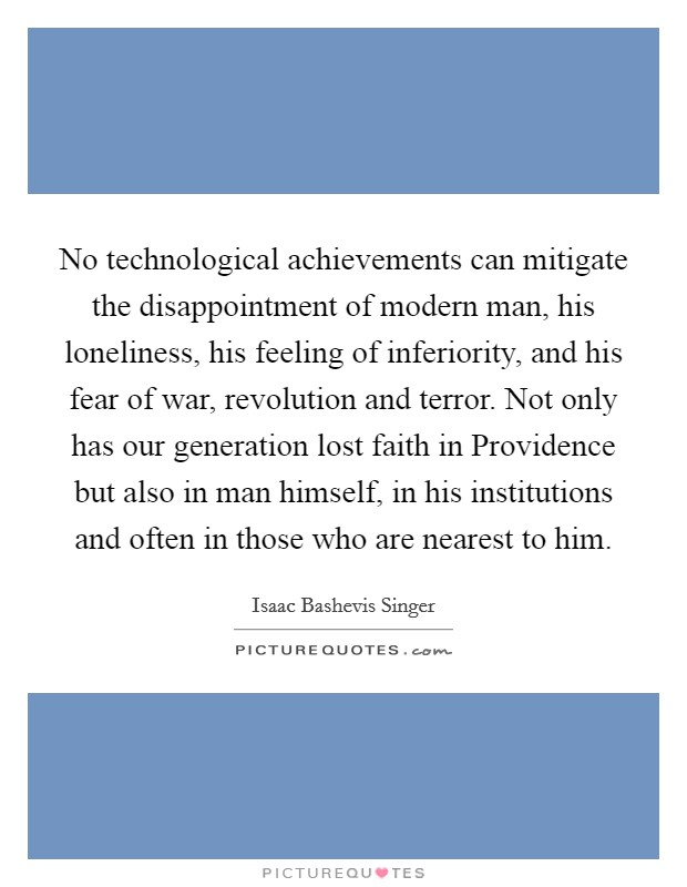 No technological achievements can mitigate the disappointment of modern man, his loneliness, his feeling of inferiority, and his fear of war, revolution and terror. Not only has our generation lost faith in Providence but also in man himself, in his institutions and often in those who are nearest to him Picture Quote #1