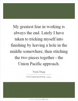 My greatest fear in working is always the end. Lately I have taken to tricking myself into finishing by leaving a hole in the middle somewhere, then stitching the two pieces together - the Union Pacific approach Picture Quote #1