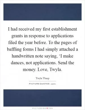 I had received my first establishment grants in response to applications filed the year before. To the pages of baffling forms I had simply attached a handwritten note saying, ‘I make dances, not applications. Send the money. Love, Twyla Picture Quote #1