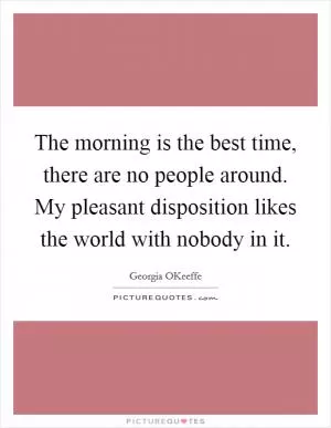 The morning is the best time, there are no people around. My pleasant disposition likes the world with nobody in it Picture Quote #1