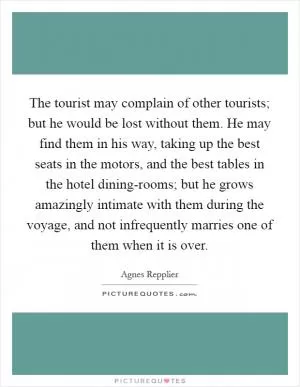 The tourist may complain of other tourists; but he would be lost without them. He may find them in his way, taking up the best seats in the motors, and the best tables in the hotel dining-rooms; but he grows amazingly intimate with them during the voyage, and not infrequently marries one of them when it is over Picture Quote #1