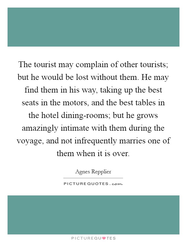 The tourist may complain of other tourists; but he would be lost without them. He may find them in his way, taking up the best seats in the motors, and the best tables in the hotel dining-rooms; but he grows amazingly intimate with them during the voyage, and not infrequently marries one of them when it is over Picture Quote #1