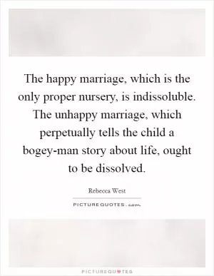 The happy marriage, which is the only proper nursery, is indissoluble. The unhappy marriage, which perpetually tells the child a bogey-man story about life, ought to be dissolved Picture Quote #1
