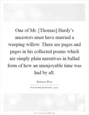 One of Mr. [Thomas] Hardy’s ancestors must have married a weeping willow. There are pages and pages in his collected poems which are simply plain narratives in ballad form of how an unenjoyable time was had by all Picture Quote #1
