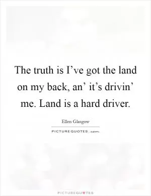 The truth is I’ve got the land on my back, an’ it’s drivin’ me. Land is a hard driver Picture Quote #1