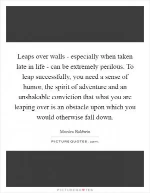Leaps over walls - especially when taken late in life - can be extremely perilous. To leap successfully, you need a sense of humor, the spirit of adventure and an unshakable conviction that what you are leaping over is an obstacle upon which you would otherwise fall down Picture Quote #1