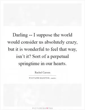 Darling -- I suppose the world would consider us absolutely crazy, but it is wonderful to feel that way, isn’t it? Sort of a perpetual springtime in our hearts Picture Quote #1