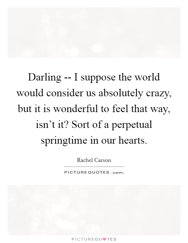 Darling -- I suppose the world would consider us absolutely crazy, but it is wonderful to feel that way, isn't it? Sort of a perpetual springtime in our hearts Picture Quote #1