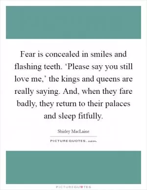 Fear is concealed in smiles and flashing teeth. ‘Please say you still love me,’ the kings and queens are really saying. And, when they fare badly, they return to their palaces and sleep fitfully Picture Quote #1