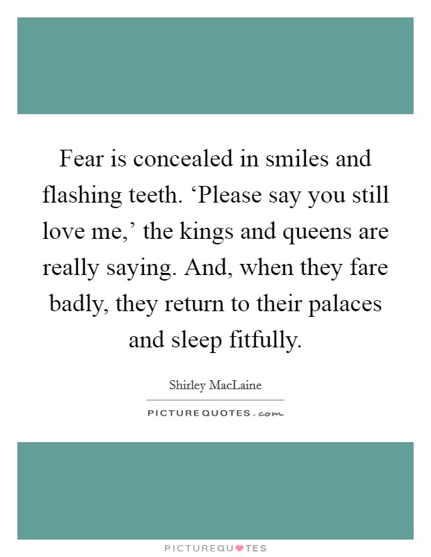 Fear is concealed in smiles and flashing teeth. ‘Please say you still love me,' the kings and queens are really saying. And, when they fare badly, they return to their palaces and sleep fitfully Picture Quote #1