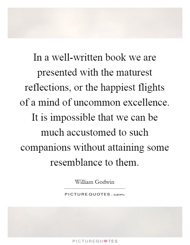 In a well-written book we are presented with the maturest reflections, or the happiest flights of a mind of uncommon excellence. It is impossible that we can be much accustomed to such companions without attaining some resemblance to them Picture Quote #1