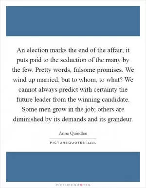 An election marks the end of the affair; it puts paid to the seduction of the many by the few. Pretty words, fulsome promises. We wind up married, but to whom, to what? We cannot always predict with certainty the future leader from the winning candidate. Some men grow in the job; others are diminished by its demands and its grandeur Picture Quote #1