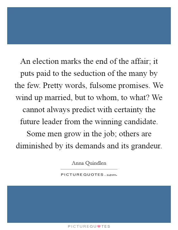 An election marks the end of the affair; it puts paid to the seduction of the many by the few. Pretty words, fulsome promises. We wind up married, but to whom, to what? We cannot always predict with certainty the future leader from the winning candidate. Some men grow in the job; others are diminished by its demands and its grandeur Picture Quote #1