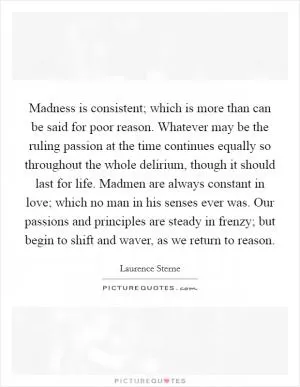Madness is consistent; which is more than can be said for poor reason. Whatever may be the ruling passion at the time continues equally so throughout the whole delirium, though it should last for life. Madmen are always constant in love; which no man in his senses ever was. Our passions and principles are steady in frenzy; but begin to shift and waver, as we return to reason Picture Quote #1