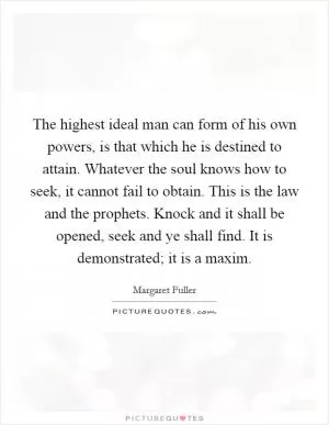 The highest ideal man can form of his own powers, is that which he is destined to attain. Whatever the soul knows how to seek, it cannot fail to obtain. This is the law and the prophets. Knock and it shall be opened, seek and ye shall find. It is demonstrated; it is a maxim Picture Quote #1