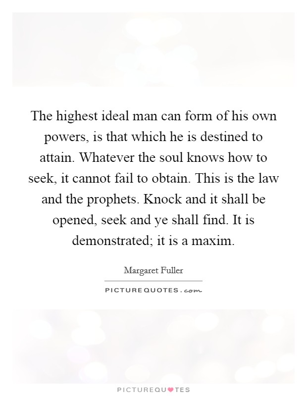 The highest ideal man can form of his own powers, is that which he is destined to attain. Whatever the soul knows how to seek, it cannot fail to obtain. This is the law and the prophets. Knock and it shall be opened, seek and ye shall find. It is demonstrated; it is a maxim Picture Quote #1