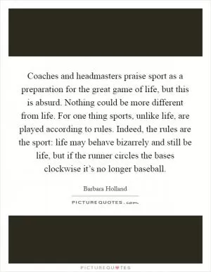 Coaches and headmasters praise sport as a preparation for the great game of life, but this is absurd. Nothing could be more different from life. For one thing sports, unlike life, are played according to rules. Indeed, the rules are the sport: life may behave bizarrely and still be life, but if the runner circles the bases clockwise it’s no longer baseball Picture Quote #1