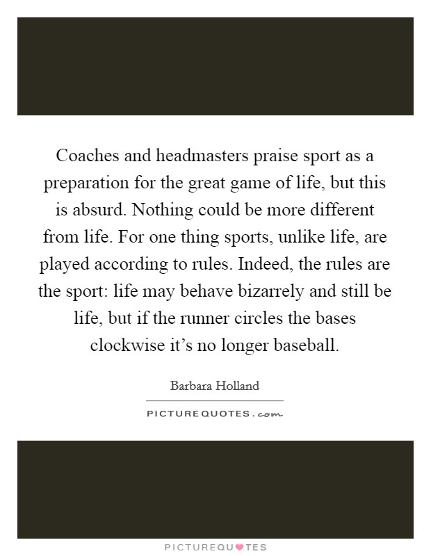 Coaches and headmasters praise sport as a preparation for the great game of life, but this is absurd. Nothing could be more different from life. For one thing sports, unlike life, are played according to rules. Indeed, the rules are the sport: life may behave bizarrely and still be life, but if the runner circles the bases clockwise it's no longer baseball Picture Quote #1