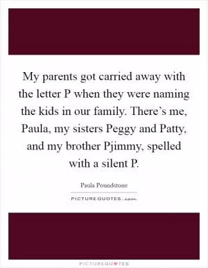 My parents got carried away with the letter P when they were naming the kids in our family. There’s me, Paula, my sisters Peggy and Patty, and my brother Pjimmy, spelled with a silent P Picture Quote #1