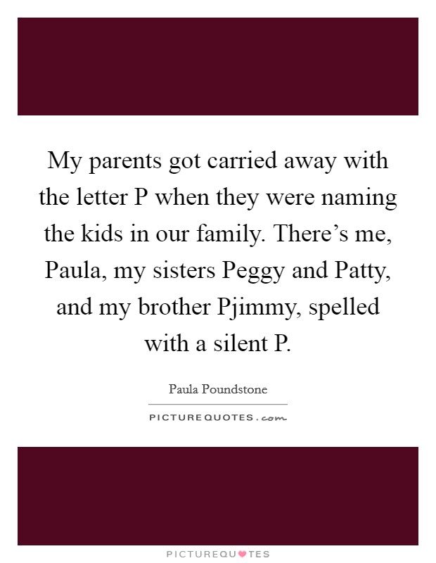 My parents got carried away with the letter P when they were naming the kids in our family. There's me, Paula, my sisters Peggy and Patty, and my brother Pjimmy, spelled with a silent P Picture Quote #1
