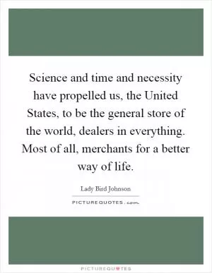 Science and time and necessity have propelled us, the United States, to be the general store of the world, dealers in everything. Most of all, merchants for a better way of life Picture Quote #1