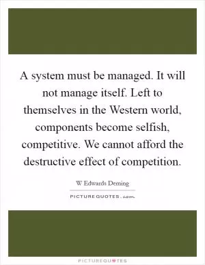 A system must be managed. It will not manage itself. Left to themselves in the Western world, components become selfish, competitive. We cannot afford the destructive effect of competition Picture Quote #1