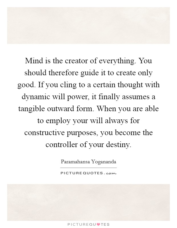 Mind is the creator of everything. You should therefore guide it to create only good. If you cling to a certain thought with dynamic will power, it finally assumes a tangible outward form. When you are able to employ your will always for constructive purposes, you become the controller of your destiny Picture Quote #1