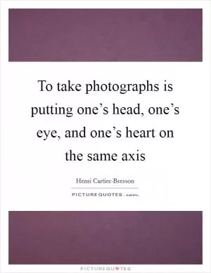 To take photographs is putting one’s head, one’s eye, and one’s heart on the same axis Picture Quote #1