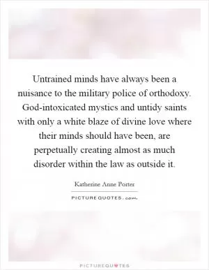 Untrained minds have always been a nuisance to the military police of orthodoxy. God-intoxicated mystics and untidy saints with only a white blaze of divine love where their minds should have been, are perpetually creating almost as much disorder within the law as outside it Picture Quote #1