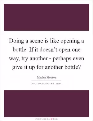 Doing a scene is like opening a bottle. If it doesn’t open one way, try another - perhaps even give it up for another bottle? Picture Quote #1