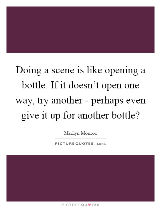 Doing a scene is like opening a bottle. If it doesn't open one way, try another - perhaps even give it up for another bottle? Picture Quote #1