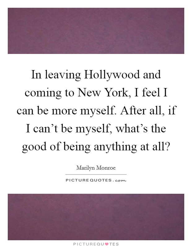 In leaving Hollywood and coming to New York, I feel I can be more myself. After all, if I can't be myself, what's the good of being anything at all? Picture Quote #1
