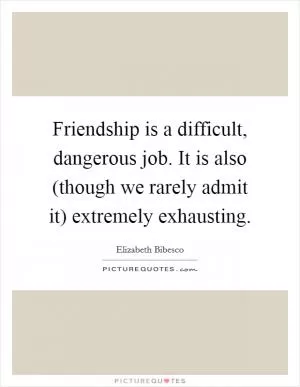 Friendship is a difficult, dangerous job. It is also (though we rarely admit it) extremely exhausting Picture Quote #1