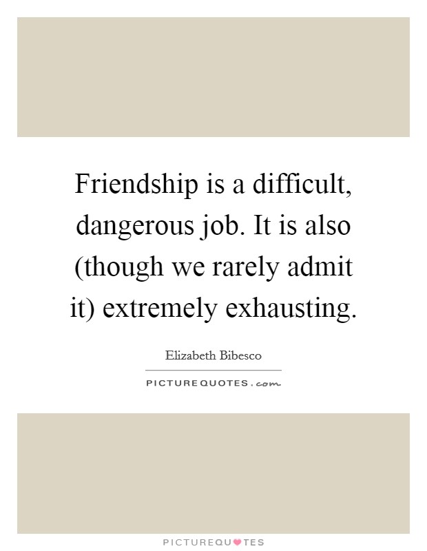 Friendship is a difficult, dangerous job. It is also (though we rarely admit it) extremely exhausting Picture Quote #1