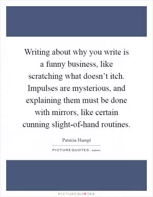 Writing about why you write is a funny business, like scratching what doesn’t itch. Impulses are mysterious, and explaining them must be done with mirrors, like certain cunning slight-of-hand routines Picture Quote #1