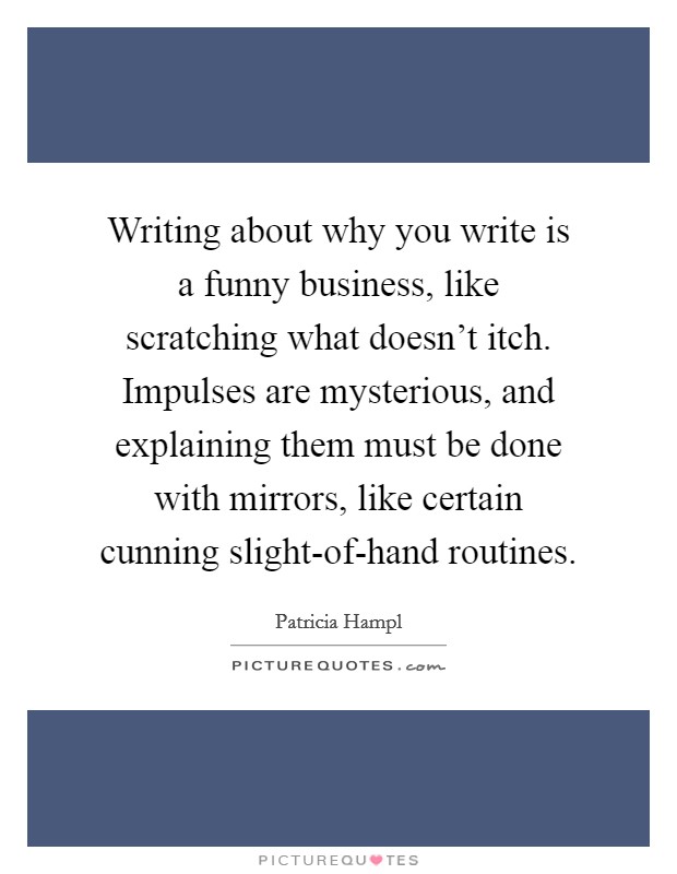 Writing about why you write is a funny business, like scratching what doesn't itch. Impulses are mysterious, and explaining them must be done with mirrors, like certain cunning slight-of-hand routines Picture Quote #1