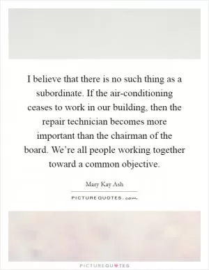 I believe that there is no such thing as a subordinate. If the air-conditioning ceases to work in our building, then the repair technician becomes more important than the chairman of the board. We’re all people working together toward a common objective Picture Quote #1