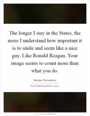 The longer I stay in the States, the more I understand how important it is to smile and seem like a nice guy. Like Ronald Reagan. Your image seems to count more than what you do Picture Quote #1