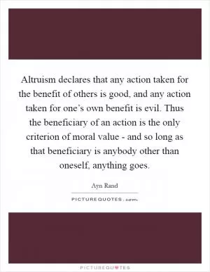 Altruism declares that any action taken for the benefit of others is good, and any action taken for one’s own benefit is evil. Thus the beneficiary of an action is the only criterion of moral value - and so long as that beneficiary is anybody other than oneself, anything goes Picture Quote #1