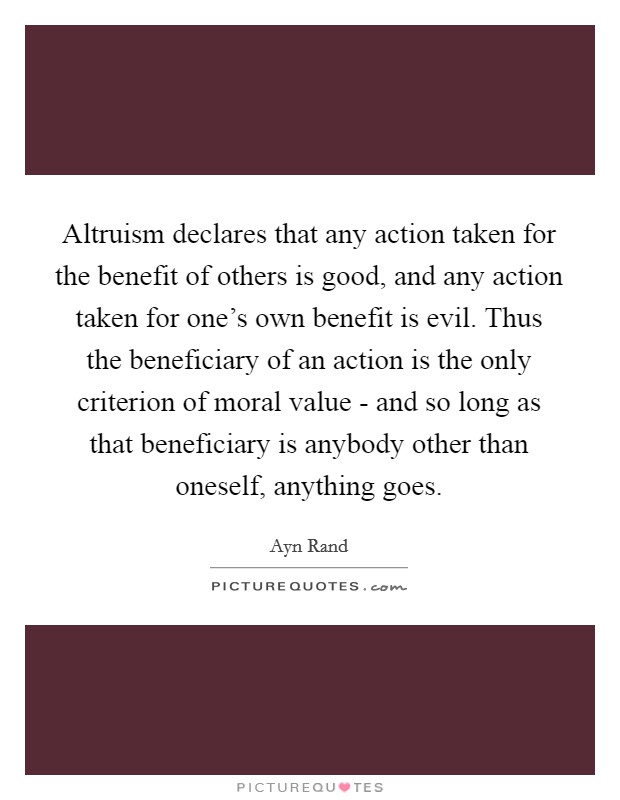 Altruism declares that any action taken for the benefit of others is good, and any action taken for one's own benefit is evil. Thus the beneficiary of an action is the only criterion of moral value - and so long as that beneficiary is anybody other than oneself, anything goes Picture Quote #1